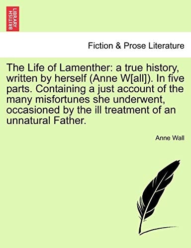 The Life of Lamenther: a true history, written by herself (Anne W[all]). In five parts. Containing a just account of the many misfortunes she ... by the ill treatment of an unnatural Father.