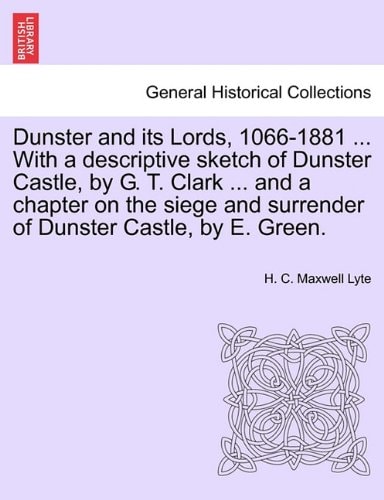 Dunster and its Lords, 1066-1881 ... With a descriptive sketch of Dunster Castle, by G. T. Clark ... and a chapter on the siege and surrender of Dunster Castle, by E. Green.