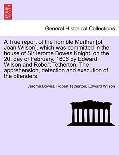 A True report of the horrible Murther [of Joan Wilson], which was committed in the house of Sir Ierome Bowes Knight, on the 20. day of February. 1606 ... detection and execution of the offenders.
