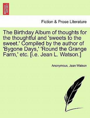 The Birthday Album of thoughts for the thoughtful and 'sweets to the sweet.' Compiled by the author of 'Bygone Days,' 'Round the Grange Farm,' etc. [i.e. Jean L. Watson.]