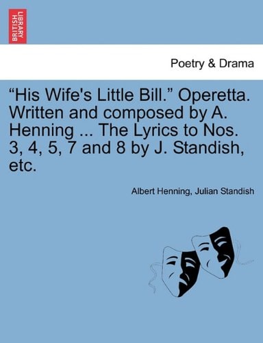 "His Wife's Little Bill." Operetta. Written and composed by A. Henning ... The Lyrics to Nos. 3, 4, 5, 7 and 8 by J. Standish, etc.
