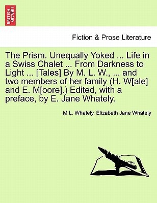 The Prism. Unequally Yoked ... Life in a Swiss Chalet ... From Darkness to Light ... [Tales] By M. L. W., ... and two members of her family (H. W[ale] ... Edited, with a preface, by E. Jane Whately.