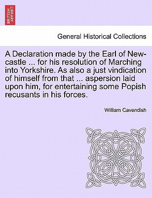 A Declaration made by the Earl of New-castle ... for his resolution of Marching into Yorkshire. As also a just vindication of himself from that ... ... some Popish recusants in his forces.