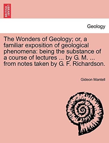 The Wonders of Geology; or, a familiar exposition of geological phenomena: being the substance of a course of lectures ... by G. M. ... from notes taken by G. F. Richardson.