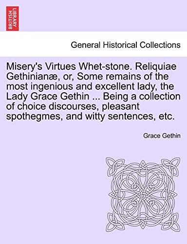 Misery's Virtues Whet-stone. Reliquiae Gethinianæ, or, Some remains of the most ingenious and excellent lady, the Lady Grace Gethin ... Being a ... spothegmes, and witty sentences, etc.