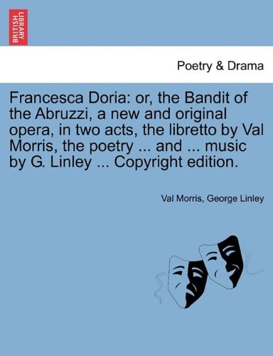 Francesca Doria: or, the Bandit of the Abruzzi, a new and original opera, in two acts, the libretto by Val Morris, the poetry ... and ... music by G. Linley ... Copyright edition.