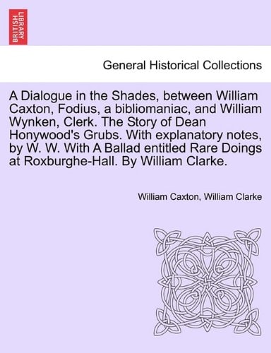 A Dialogue in the Shades, between William Caxton, Fodius, a bibliomaniac, and William Wynken, Clerk. The Story of Dean Honywood's Grubs. With ... Doings at Roxburghe-Hall. By William Clarke.