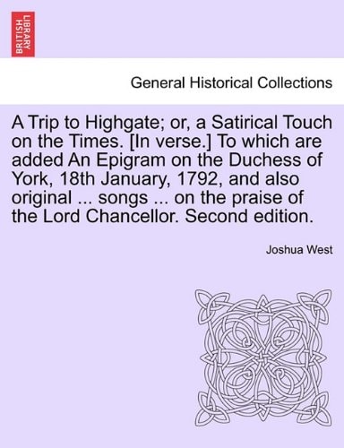 A Trip to Highgate; or, a Satirical Touch on the Times. [In verse.] To which are added An Epigram on the Duchess of York, 18th January, 1792, and also ... of the Lord Chancellor. Second edition.