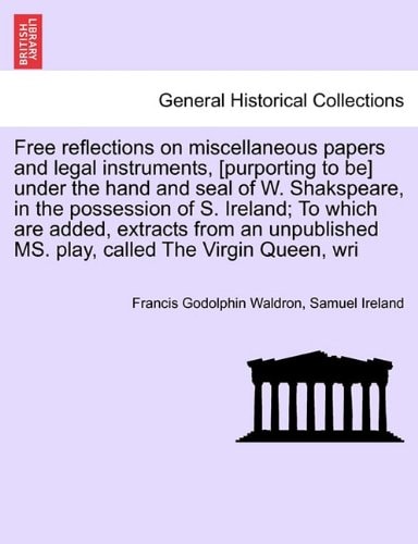 Free reflections on miscellaneous papers and legal instruments, [purporting to be] under the hand and seal of W. Shakspeare, in the possession of S. ... MS. play, called The Virgin Queen, wri