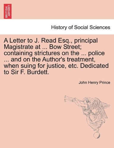 A Letter to J. Read Esq., principal Magistrate at ... Bow Street; containing strictures on the ... police ... and on the Author's treatment, when suing for justice, etc. Dedicated to Sir F. Burdett.
