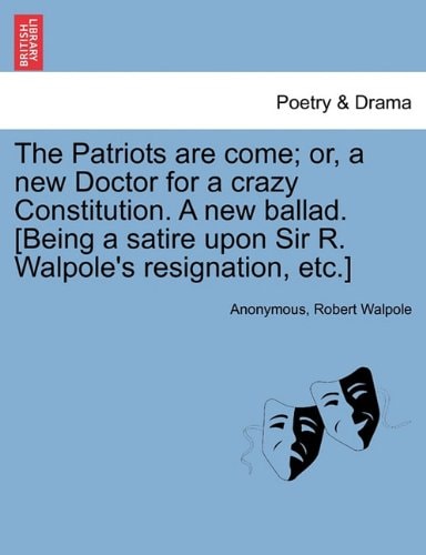The Patriots are come; or, a new Doctor for a crazy Constitution. A new ballad. [Being a satire upon Sir R. Walpole's resignation, etc.]