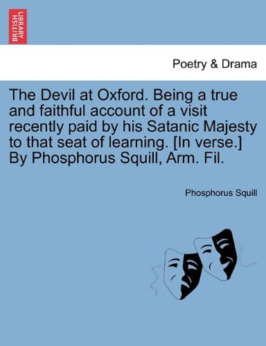 The Devil at Oxford. Being a true and faithful account of a visit recently paid by his Satanic Majesty to that seat of learning. [In verse.] By Phosphorus Squill, Arm. Fil.