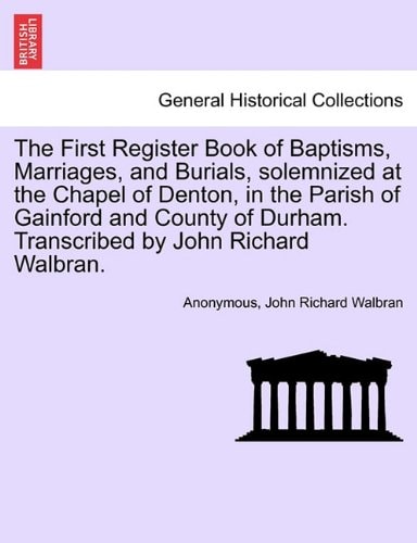 The First Register Book of Baptisms, Marriages, and Burials, solemnized at the Chapel of Denton, in the Parish of Gainford and County of Durham. Transcribed by John Richard Walbran.
