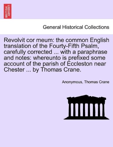 Revolvit cor meum: the common English translation of the Fourty-Fifth Psalm, carefully corrected ... with a paraphrase and notes: whereunto is ... Eccleston near Chester ... by Thomas Crane.