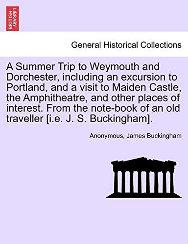 A Summer Trip to Weymouth and Dorchester, including an excursion to Portland, and a visit to Maiden Castle, the Amphitheatre, and other places of ... of an old traveller [i.e. J. S. Buckingham].