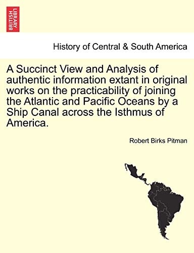A Succinct View and Analysis of authentic information extant in original works on the practicability of joining the Atlantic and Pacific Oceans by a Ship Canal across the Isthmus of America.