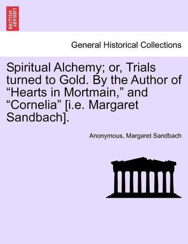 Spiritual Alchemy; or, Trials turned to Gold. By the Author of "Hearts in Mortmain," and "Cornelia" [i.e. Margaret Sandbach].