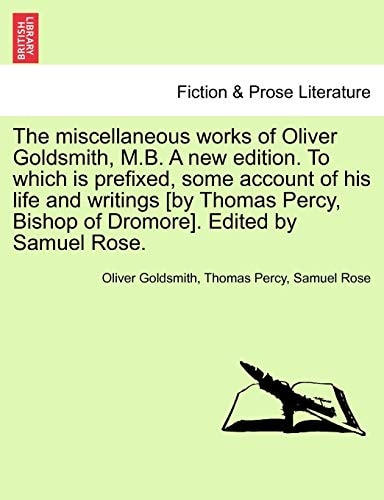 The miscellaneous works of Oliver Goldsmith, M.B. A new edition. To which is prefixed, some account of his life and writings [by Thomas Percy, Bishop of Dromore]. Edited by Samuel Rose.