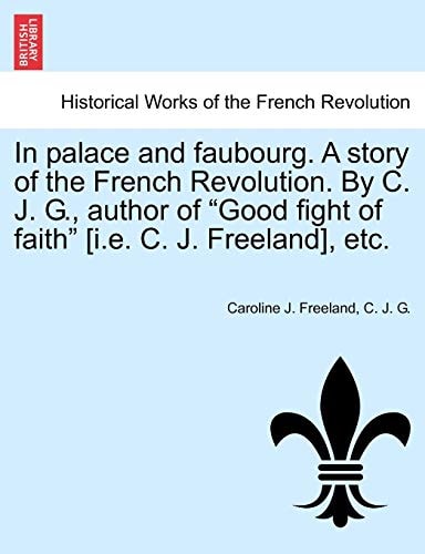 In Palace and Faubourg. a Story of the French Revolution. by C. J. G., Author of "Good Fight of Faith" [I.E. C. J. Freeland], Etc.
