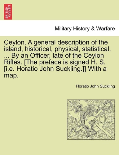 Ceylon. A general description of the island, historical, physical, statistical. ... By an Officer, late of the Ceylon Rifles. [The preface is signed ... Horatio John Suckling.]] With a map. VOL. I