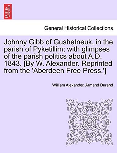 Johnny Gibb of Gushetneuk, in the parish of Pyketillim; with glimpses of the parish politics about A.D. 1843. [By W. Alexander. Reprinted from the 'Aberdeen Free Press.']
