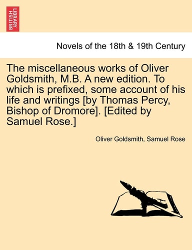 The Miscellaneous Works of Oliver Goldsmith, M.B. a New Edition. to Which Is Prefixed, Some Account of His Life and Writings [By Thomas Percy, Bishop