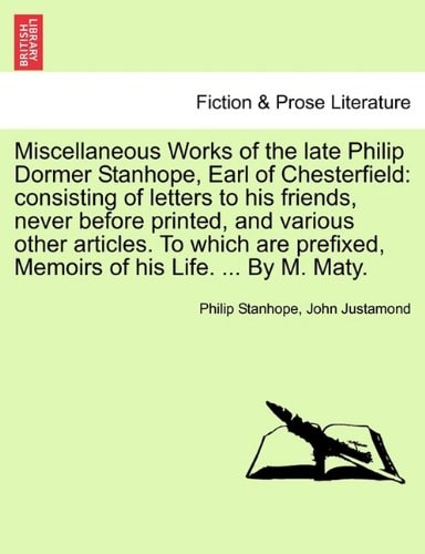 Miscellaneous Works of the late Philip Dormer Stanhope, Earl of Chesterfield: consisting of letters to his friends, never before printed, and various ... Memoirs of his Life. ... By M. Maty.