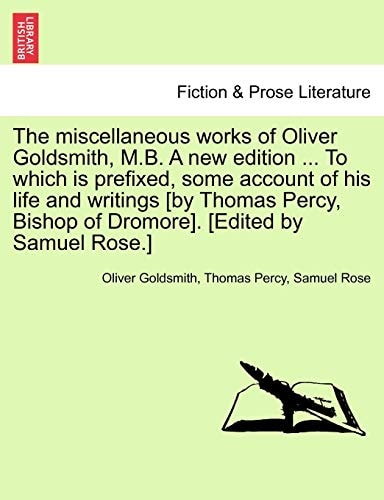 The miscellaneous works of Oliver Goldsmith, M.B. A new edition ... To which is prefixed, some account of his life and writings [by Thomas Percy, Bishop of Dromore]. [Edited by Samuel Rose.]