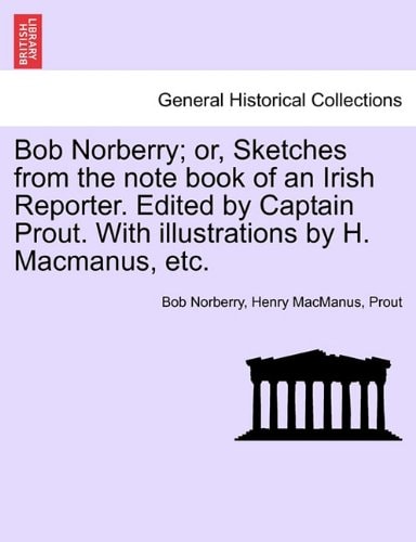 Bob Norberry; or, Sketches from the note book of an Irish Reporter. Edited by Captain Prout. With illustrations by H. Macmanus, etc.