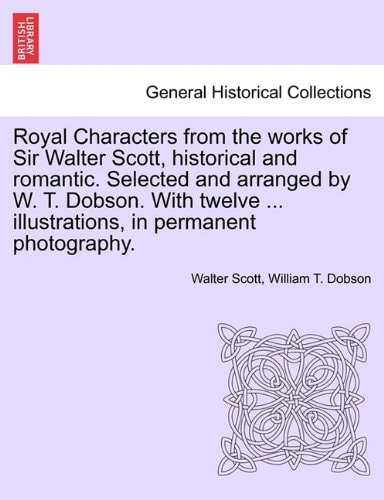 Royal Characters from the works of Sir Walter Scott, historical and romantic. Selected and arranged by W. T. Dobson. With twelve ... illustrations, in permanent photography.