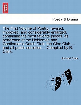 The First Volume of Poetry; revised, improved, and considerably enlarged, containing the most favorite pieces, as performed at the Noblemen and ... public societies ... Compiled by R. Clark.