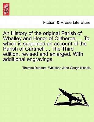 An History of the original Parish of Whalley and Honor of Clitheroe. ... To which is subjoined an account of the Parish of Cartmell ... The Third ... engravings. Volume I. The Fourth Edition.