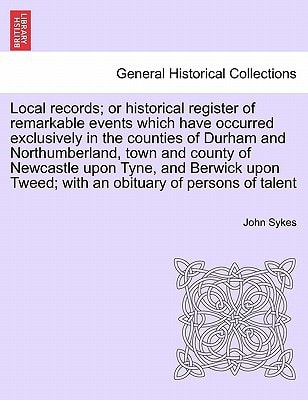 Local records; or historical register of remarkable events which have occurred exclusively in the counties of Durham and Northumberland, town and ... Tweed; with an obituary of persons of talent