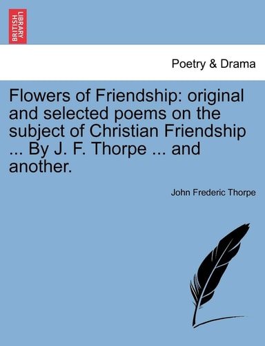Flowers of Friendship: original and selected poems on the subject of Christian Friendship ... By J. F. Thorpe ... and another.