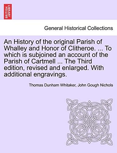 An History of the Original Parish of Whalley and Honor of Clitheroe. ... to Which Is Subjoined an Account of the Parish of Cartmell ... the Third ... Enlarged. with Additional Engravings. Vol. I.