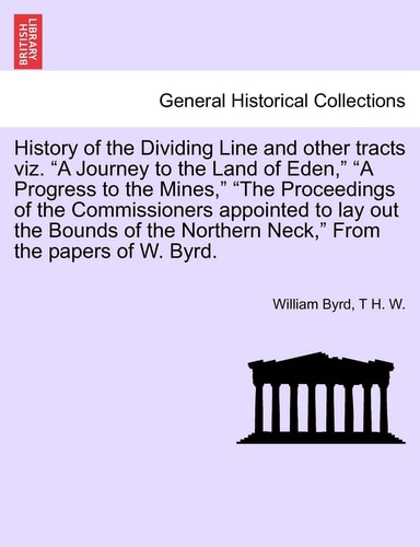 History of the Dividing Line and other tracts viz. "A Journey to the Land of Eden," "A Progress to the Mines," "The Proceedings of the Commissioners ... Neck," From the papers of W. Byrd. VOL. I.
