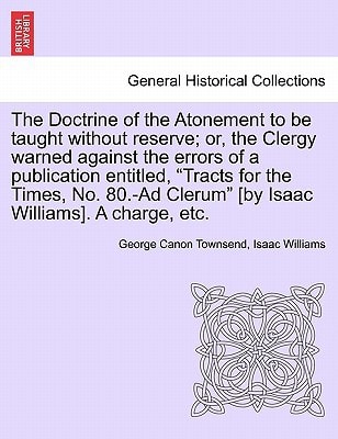 The Doctrine of the Atonement to be taught without reserve; or, the Clergy warned against the errors of a publication entitled, "Tracts for the Times, ... Clerum" [by Isaac Williams]. A charge, etc.