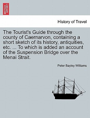 The Tourist's Guide through the county of Caernarvon, containing a short sketch of its history, antiquities, etc. ... To which is added an account of the Suspension Bridge over the Menai Strait.