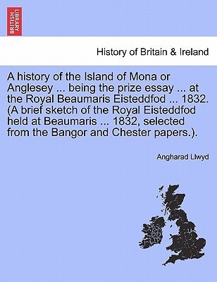 A history of the Island of Mona or Anglesey ... being the prize essay ... at the Royal Beaumaris Eisteddfod ... 1832. (A brief sketch of the Royal ... from the Bangor and Chester papers.).