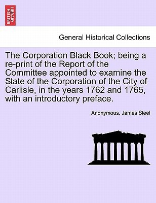 The Corporation Black Book; being a re-print of the Report of the Committee appointed to examine the State of the Corporation of the City of Carlisle, ... 1762 and 1765, with an introductory preface.