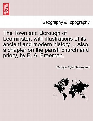 The Town and Borough of Leominster; with illustrations of its ancient and modern history ... Also, a chapter on the parish church and priory, by E. A. Freeman.
