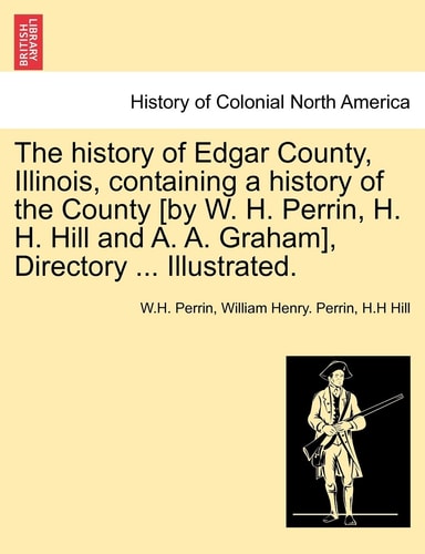 The history of Edgar County, Illinois, containing a history of the County [by W. H. Perrin, H. H. Hill and A. A. Graham], Directory ... Illustrated.