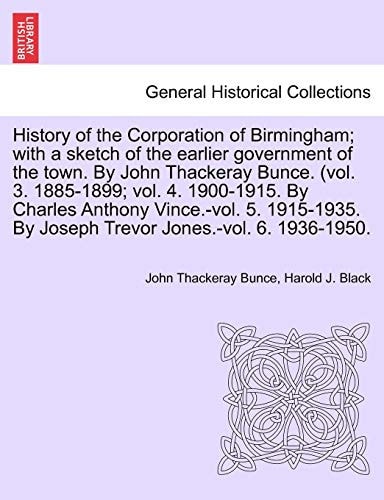 History of the Corporation of Birmingham; with a sketch of the earlier government of the town. By John Thackeray Bunce. (vol. 3. 1885-1899; vol. 4. ... By Joseph Trevor Jones.-vol. 6. 1936-1950.