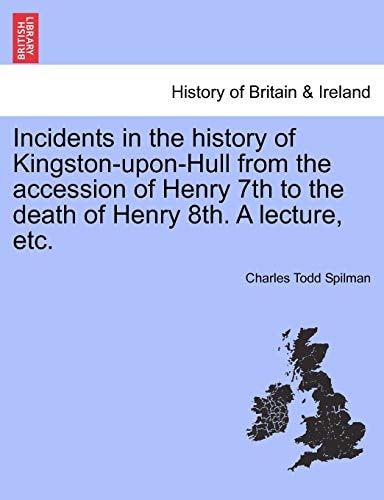 Incidents in the History of Kingston-Upon-Hull from the Accession of Henry 7th to the Death of Henry 8th. a Lecture, Etc.