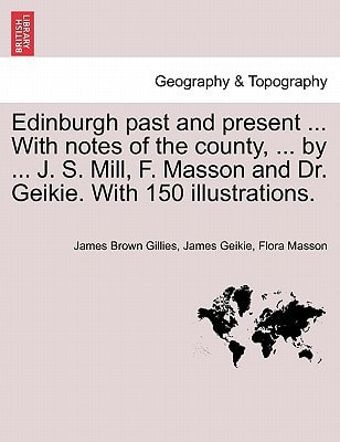 Edinburgh past and present ... With notes of the county, ... by ... J. S. Mill, F. Masson and Dr. Geikie. With 150 illustrations.