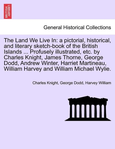 The Land We Live In: a pictorial, historical, and literary sketch-book of the British Islands ... Profusely illustrated, etc. by Charles Knight, James ... William Harvey and William Michael Wylie.