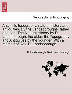 Arran; its topography, natural history and antiquities. By the Landsboroughs, father and son. The Natural History by D. Landsborough, the elder; the ... With a memoir of Rev. D. Landsborough.