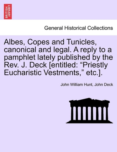 Albes, Copes and Tunicles, canonical and legal. A reply to a pamphlet lately published by the Rev. J. Deck [entitled: "Priestly Eucharistic Vestments," etc.].