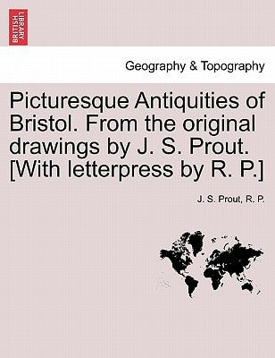 Picturesque Antiquities of Bristol. From the original drawings by J. S. Prout. [With letterpress by R. P.]