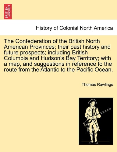 The Confederation of the British North American Provinces; their past history and future prospects; including British Columbia and Hudson's Bay ... route from the Atlantic to the Pacific Ocean.